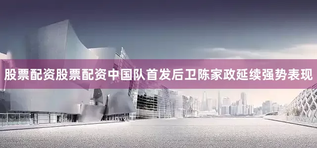 股票配资股票配资中国队首发后卫陈家政延续强势表现