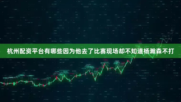 杭州配资平台有哪些因为他去了比赛现场却不知道杨瀚森不打