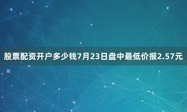 股票配资开户多少钱7月23日盘中最低价报2.57元