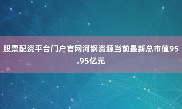 股票配资平台门户官网河钢资源当前最新总市值95.95亿元