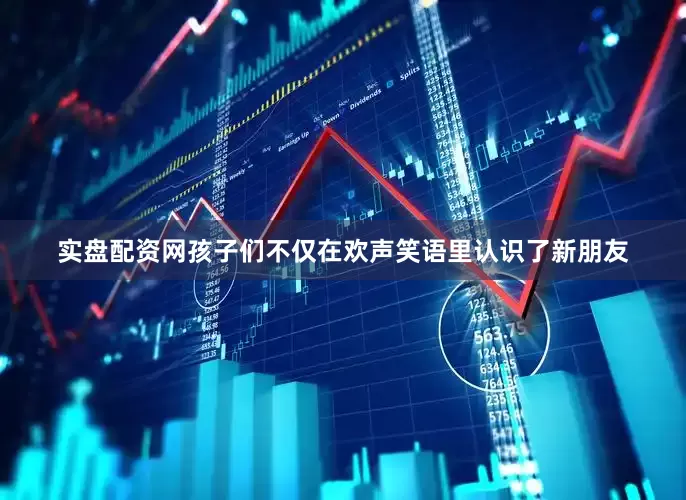实盘配资网孩子们不仅在欢声笑语里认识了新朋友