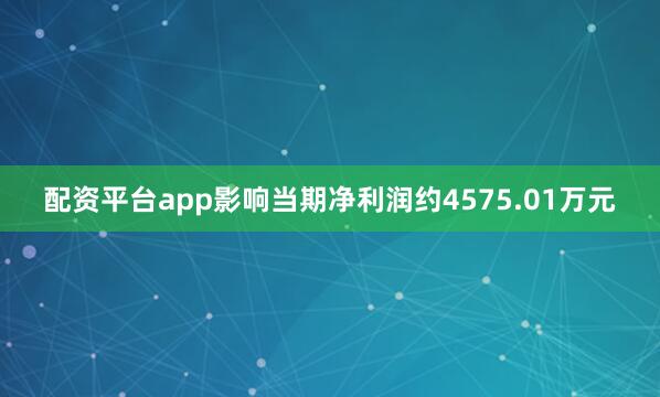配资平台app影响当期净利润约4575.01万元