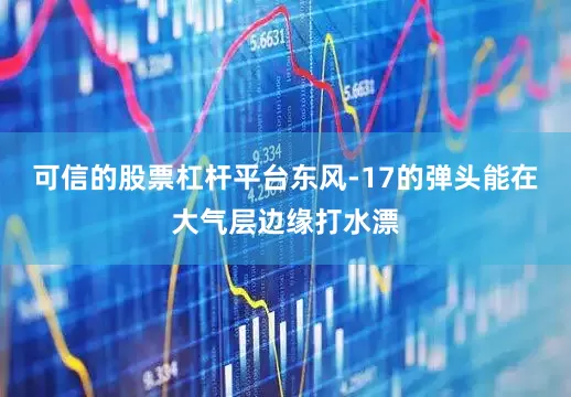 可信的股票杠杆平台东风-17的弹头能在大气层边缘打水漂