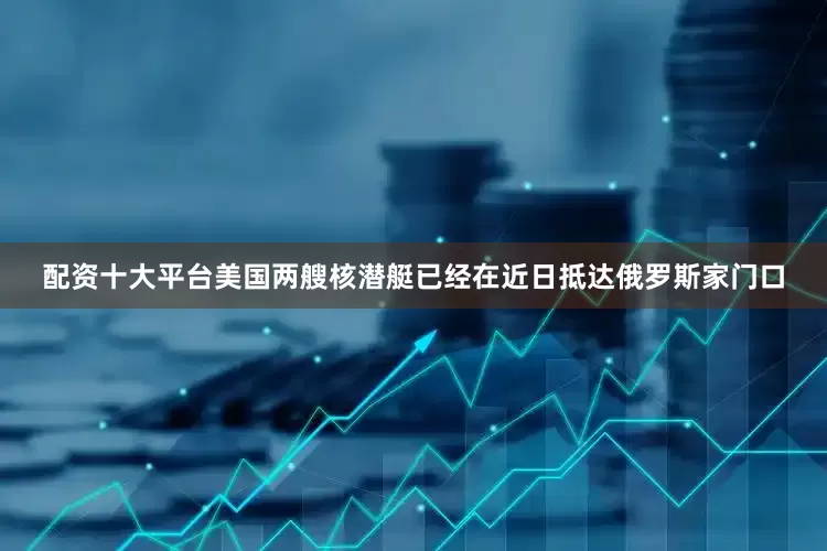 配资十大平台美国两艘核潜艇已经在近日抵达俄罗斯家门口